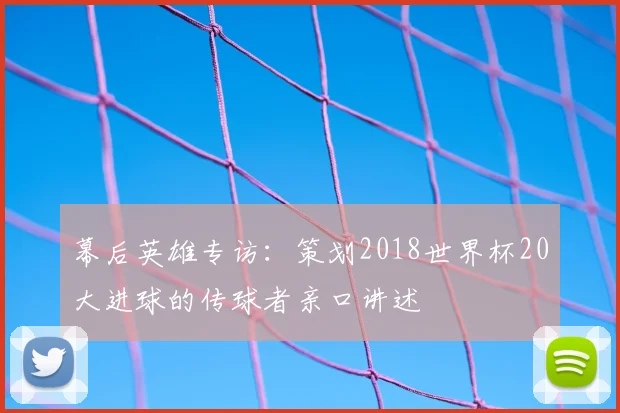 幕后英雄专访：策划2018世界杯20大进球的传球者亲口讲述