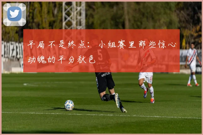 平局不是终点：小组赛里那些惊心动魄的平分秋色