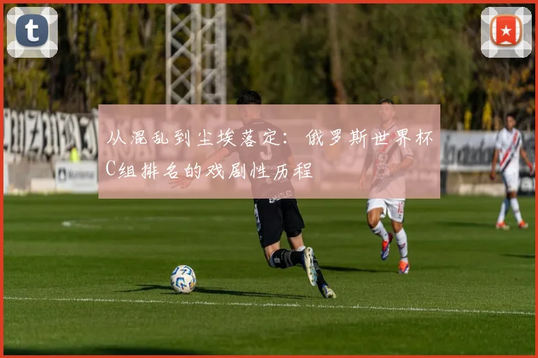 从混乱到尘埃落定:俄罗斯世界杯C组排名的戏剧性历程