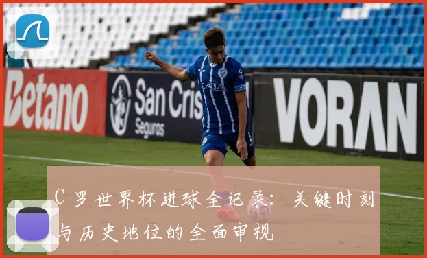 C 罗世界杯进球全记录：关键时刻与历史地位的全面审视