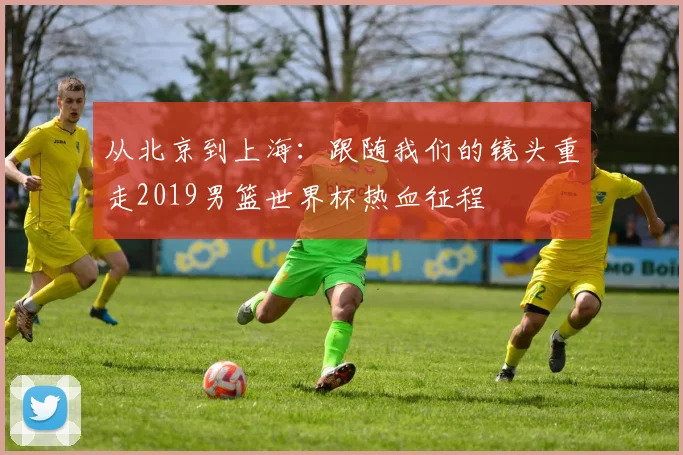 从北京到上海：跟随我们的镜头重走2019男篮世界杯热血征程