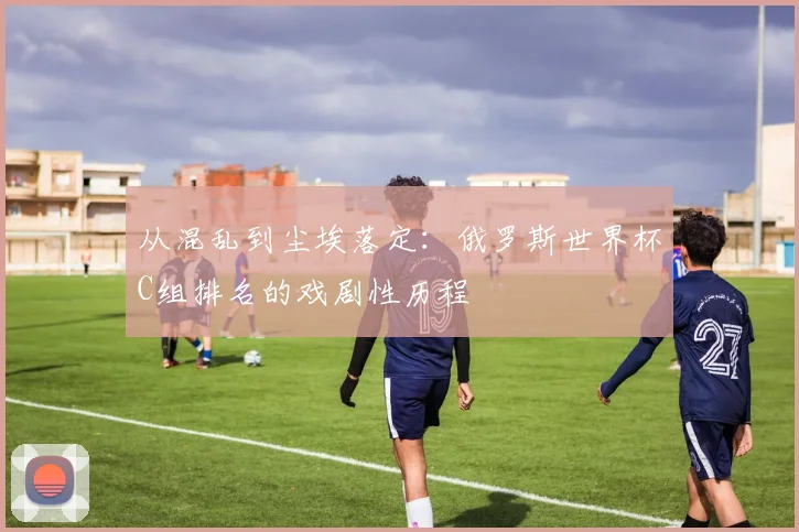 从混乱到尘埃落定:俄罗斯世界杯C组排名的戏剧性历程