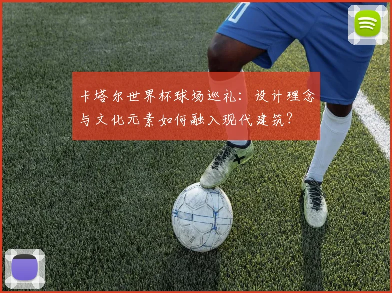 卡塔尔世界杯球场巡礼:设计理念与文化元素如何融入现代建筑?