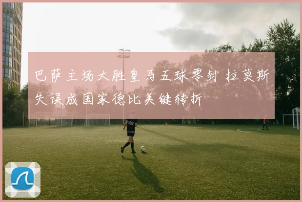 巴萨主场大胜皇马五球零封 拉莫斯失误成国家德比关键转折