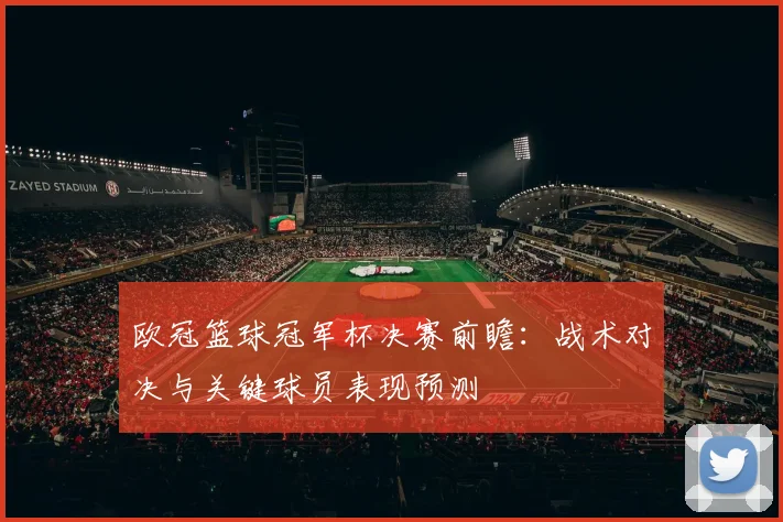 欧冠篮球冠军杯决赛前瞻：战术对决与关键球员表现预测