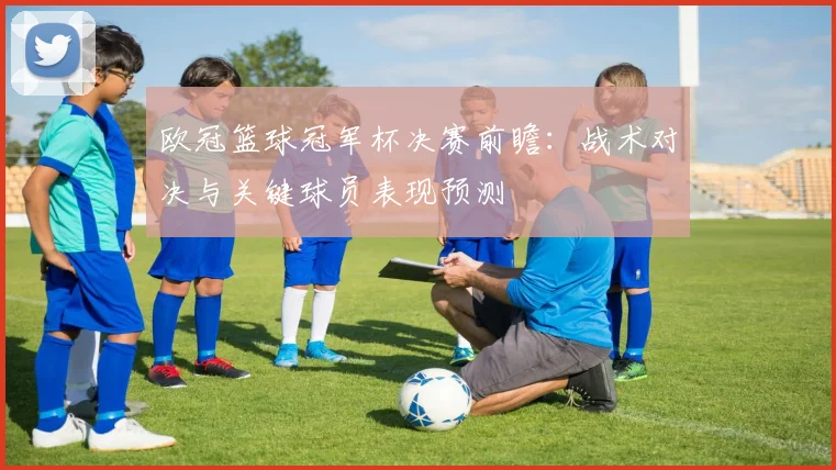 欧冠篮球冠军杯决赛前瞻：战术对决与关键球员表现预测