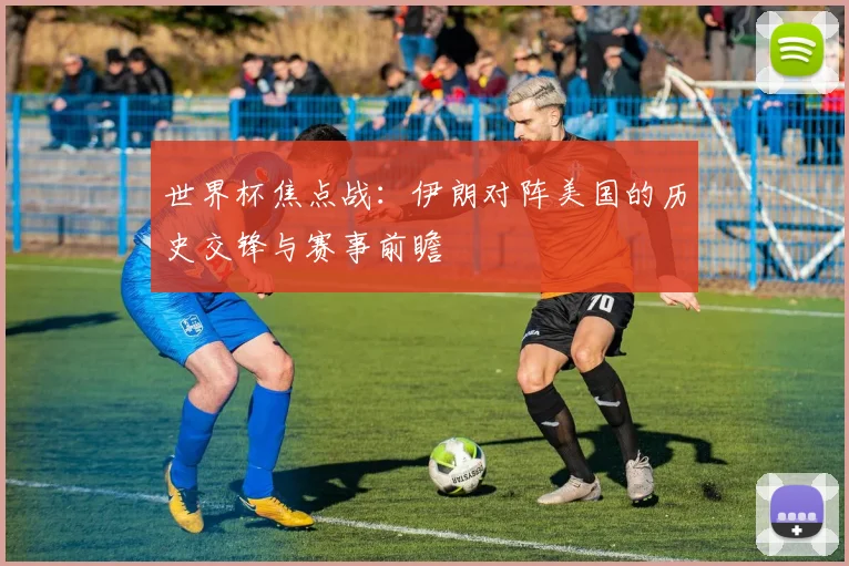 世界杯焦点战:伊朗对阵美国的历史交锋与赛事前瞻