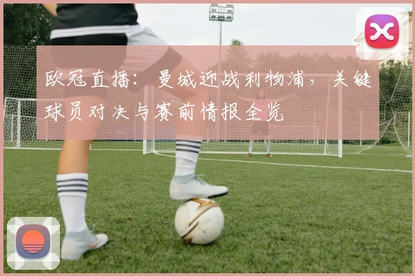 欧冠直播：曼城迎战利物浦，关键球员对决与赛前情报全览