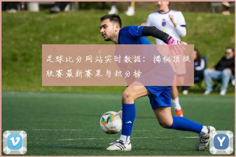足球比分网站实时数据：揭秘顶级联赛最新赛果与积分榜
