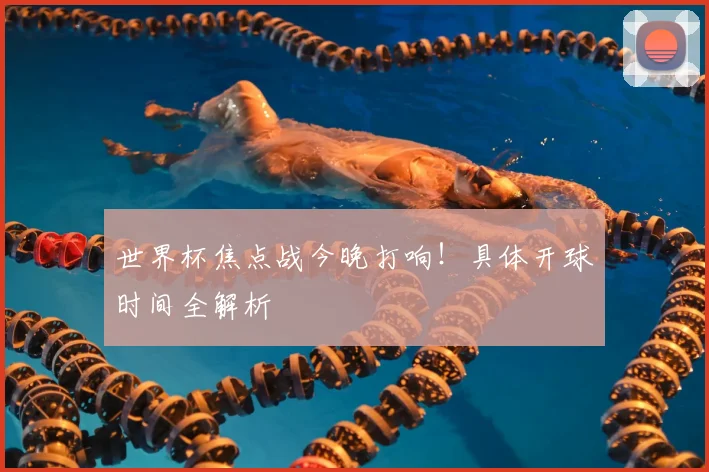 世界杯焦点战今晚打响!具体开球时间全解析