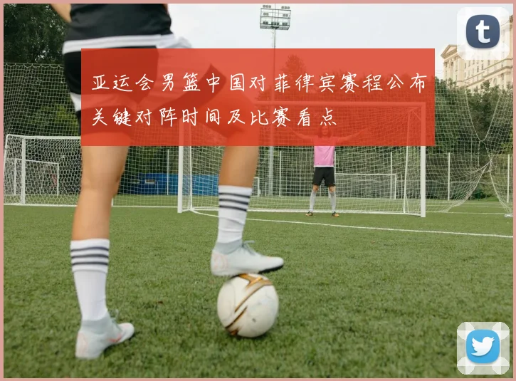 亚运会男篮中国对菲律宾赛程公布关键对阵时间及比赛看点