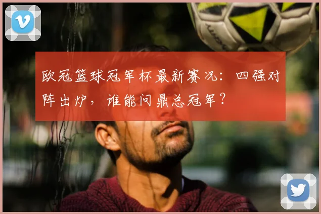 欧冠篮球冠军杯最新赛况：四强对阵出炉，谁能问鼎总冠军？