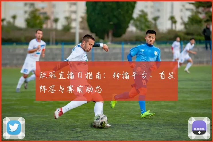 欧冠直播日指南：转播平台、首发阵容与赛前动态