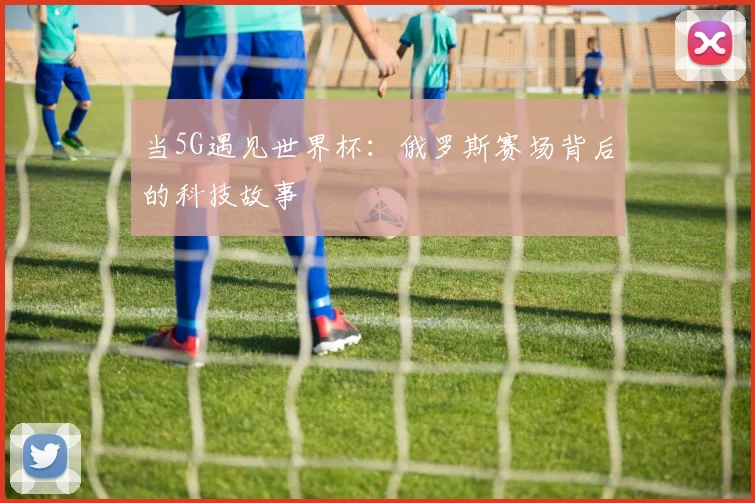 当5G遇见世界杯：俄罗斯赛场背后的科技故事